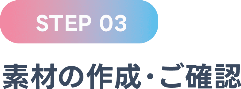 STEP 03 素材の作成・ご確認