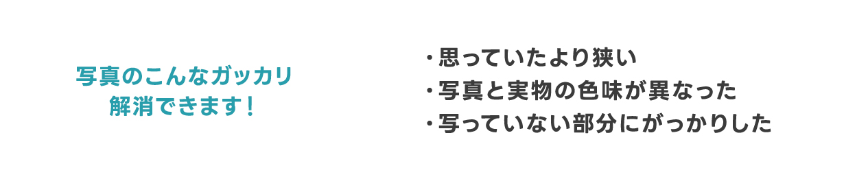 写真のこんなガッカリ解消できます！ ・思っていたより狭い ・写真と実物の色味が異なった ・写っていない部分にがっかりした