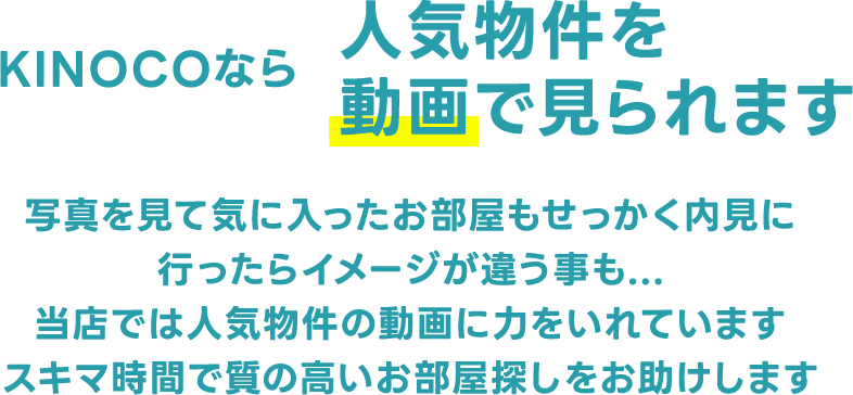 KINOCOなら人気物件を動画で見られます 写真を見て気に入ったお部屋もせっかく内見に行ったらイメージが違う事も...当店では人気物件の動画に力をいれていますスキマ時間で質の高いお部屋探しをお助けします