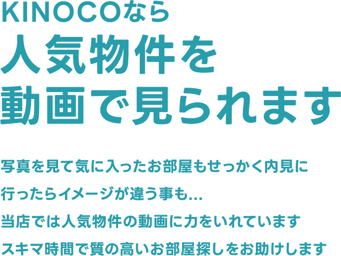 KINOCOなら人気物件を動画で見られます 写真を見て気に入ったお部屋もせっかく内見に行ったらイメージが違う事も...当店では人気物件の動画に力をいれていますスキマ時間で質の高いお部屋探しをお助けします